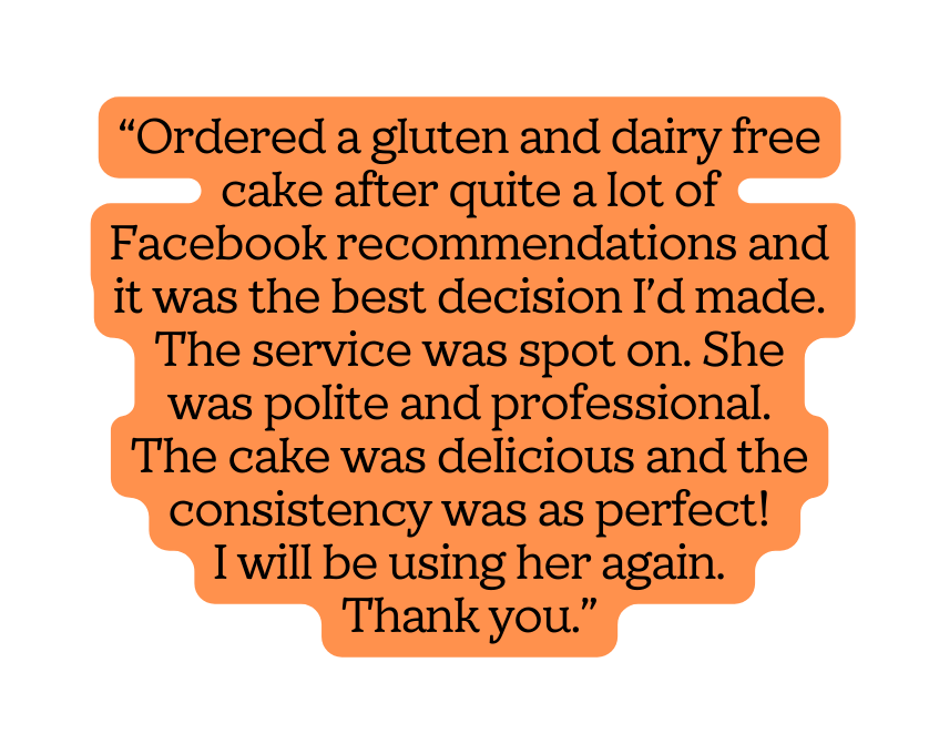 Ordered a gluten and dairy free cake after quite a lot of Facebook recommendations and it was the best decision I d made The service was spot on She was polite and professional The cake was delicious and the consistency was as perfect I will be using her again Thank you